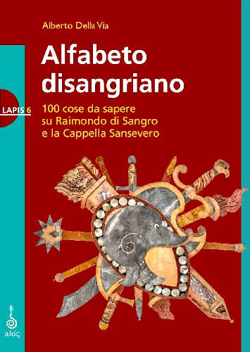 ALFABETO DISANGRIANO. 100 cose da sapere su Raimondo di Sangro e la Cappella Sansevero - Alberto Della Via