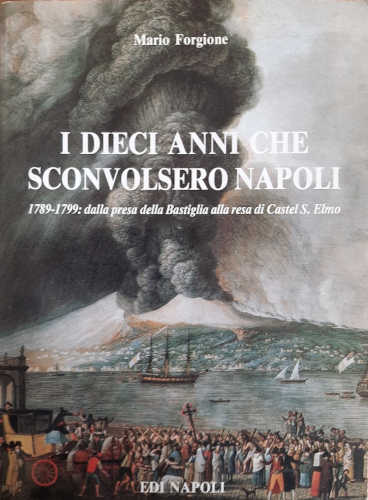 I DIECI ANNI CHE SCONVOLSERO NAPOLI (1789-1799). Dalla presa della Bastiglia alla resa di Castel S. Elmo - Mario Forgione