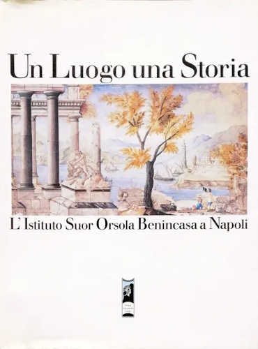 UN LUOGO UNA STORIA. L'Istituto suor Orsola Benincasa a Napoli - AA.VV.